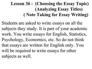 Lesson 36 - (Choosing the Essay Topic)
(Analyzing Essay Titles)
( Note Taking for Essay Writing)
Students are asked to write essays on all the
subjects they study. It is part of your academic
work. You write essays for English, Statistics,
Psychology, Economics, etc. So do not think
that essays are written for English only. You
will be required to write essays for other
subjects as well.
 