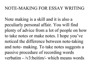 NOTE-MAKING FOR ESSAY WRITING
Note making is a skill and it is also a
peculiarly personal affair. You will find
plenty of advice from a lot of people on how
to take notes or make notes. I hope you’ve
noticed the difference between note-taking
and note- making. To take notes suggests a
passive procedure of recording words
verbatim - /v3:beitim/- which means words
 