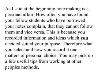 As I said at the beginning note making is a
personal affair. How often you have found
your fellow students who have borrowed
your notes complain, that they cannot follow
them and vice versa. This is because you
recorded information and ideas which you
decided suited your purpose. Therefore what
you select and how you record it one
matters of personal choice. You may pick up
a few useful tips from working at other
peoples methods,
 