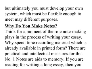 but ultimately you must develop your own
system, which must be flexible enough to
meet may different purposes.
Why Do You Make Notes?
Think for a moment of the role note-making
plays in the process of writing your essay.
Why spend time recording material which is
already available in printed form? There are
practical and intellectual measures for this.
No. 1 Notes are aids to memory. If you are
reading for writing a long essay, then you
 