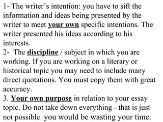 1- The writer’s intention: you have to sift the
information and ideas being presented by the
writer to meet your own specific intentions. The
writer presented his ideas according to his
interests.
2- The discipline / subject in which you are
working. If you are working on a literary or
historical topic you may need to include many
direct quotations. You must copy them with great
accuracy.
3. Your own purpose in relation to your essay
topic. Do not take down everything - that is just
not possible you would be wasting your time.
 