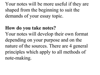 Your notes will be more useful if they are
shaped from the beginning to suit the
demands of your essay topic.
How do you take notes?
Your notes will develop their own format
depending on your purpose and on the
nature of the sources. There are 4 general
principles which apply to all methods of
note-making.
 