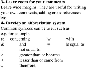 3- Leave room for your comments.
Leave wide margins. They are useful for writing
your own comments, adding cross-references,
etc…
4- Develop an abbreviation system
Common symbols can be used: such as
e.g. for example
re concerning w. with
& and = is equal to
= not equal to
> greater than or became
< lesser than or came from
.. therefore.
 