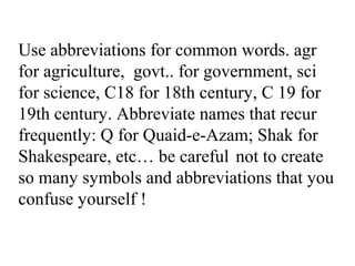 Use abbreviations for common words. agr
for agriculture, govt.. for government, sci
for science, C18 for 18th century, C 19 for
19th century. Abbreviate names that recur
frequently: Q for Quaid-e-Azam; Shak for
Shakespeare, etc… be careful not to create
so many symbols and abbreviations that you
confuse yourself !
 