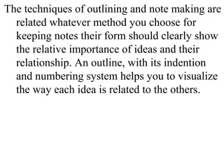 The techniques of outlining and note making are
related whatever method you choose for
keeping notes their form should clearly show
the relative importance of ideas and their
relationship. An outline, with its indention
and numbering system helps you to visualize
the way each idea is related to the others.
 