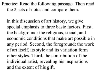 Practice: Read the following passage. Then read
the 2 sets of notes and compare them.
In this discussion of art history, we give
special emphasis to three basic factors. First,
the background: the religious, social, and
economic conditions that make art possible in
any period. Second, the foreground: the work
of art itself, its style and its variation form
other styles. Third, the contribution of the
individual artist, revealing his inspirations
and the extent of his gift.
 