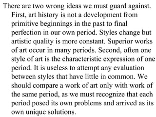 There are two wrong ideas we must guard against.
First, art history is not a development from
primitive beginnings in the past to final
perfection in our own period. Styles change but
artistic quality is more constant. Superior works
of art occur in many periods. Second, often one
style of art is the characteristic expression of one
period. It is useless to attempt any evaluation
between styles that have little in common. We
should compare a work of art only with work of
the same period, as we must recognize that each
period posed its own problems and arrived as its
own unique solutions.
 
