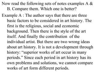 Now read the following sets of notes examples A &
B. Compare them. Which one is better?
Example A : The author says that there are three
basic factors to be considered in art history. The
first is the religious, social and economic
background. Then there is the style of the art
itself. And finally the contribution of the
individual artist. But there are two wrong ideas
about art history. It is not a development through
history: “superior works of art occur in many
periods.” Since each period in art history has its
own problems and solutions, we cannot compare
works of art form different periods.
 