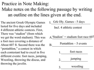Practice in Note Making:
Make notes on the following passage by writing
an outline on the lines given at the end.
The ancient Greek Olympic Games
lasted for five days and included
4 different athletic contests. First,
There was “stadion” (from which
we get the word stadium). This was
a foot race covering a distance of
About 607 ft. Second there was the
“pentathlon,” a contest in which
each contestant had to excel in five
different events: foot races, jumping,
Wrestling, throwing the discus, and
throwing the javelin.
I._________________________
A._________________________
B.__________________________
1._________________
2._________________
3.__________________
Grk Oly. Games - 5 days
Incl. 4 athletic contest
‘Stadion’ = stadium foot race 607
Pentathlon – 5 events
foot races
jumping
wrestling
 