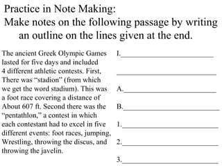 Practice in Note Making:
Make notes on the following passage by writing
an outline on the lines given at the end.
The ancient Greek Olympic Games
lasted for five days and included
4 different athletic contests. First,
There was “stadion” (from which
we get the word stadium). This was
a foot race covering a distance of
About 607 ft. Second there was the
“pentathlon,” a contest in which
each contestant had to excel in five
different events: foot races, jumping,
Wrestling, throwing the discus, and
throwing the javelin.
I._________________________
___________________________
A._________________________
B.__________________________
1.__________________________
2.__________________________
3.__________________________
 