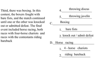 Third, there was boxing. In this
contest, the boxers fought with
bare fists, and the match continued
until one or the other was knocked
out or admitted defeat. The final
event included horse racing, both
races with four-horse chariots and
races with the contestants riding
bareback
4.___________________
5.___________________
C._________________________
1.___________________
2.___________________
D.__________________________
1.__________________
2.__________________
throwing discus
throwing javelin
Boxing
bare fists
knock out / admit defeat
Horse racing
4 - horse chariots
riding bareback
 