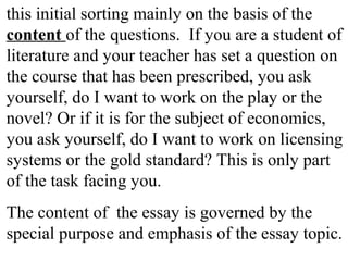 this initial sorting mainly on the basis of the
content of the questions. If you are a student of
literature and your teacher has set a question on
the course that has been prescribed, you ask
yourself, do I want to work on the play or the
novel? Or if it is for the subject of economics,
you ask yourself, do I want to work on licensing
systems or the gold standard? This is only part
of the task facing you.
The content of the essay is governed by the
special purpose and emphasis of the essay topic.
 