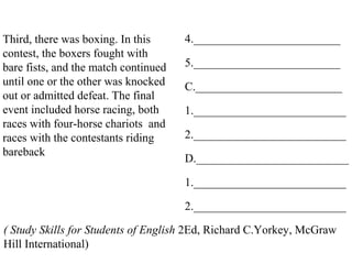 Third, there was boxing. In this
contest, the boxers fought with
bare fists, and the match continued
until one or the other was knocked
out or admitted defeat. The final
event included horse racing, both
races with four-horse chariots and
races with the contestants riding
bareback
4._________________________
5._________________________
C._________________________
1.__________________________
2.__________________________
D.__________________________
1.__________________________
2.__________________________
( Study Skills for Students of English 2Ed, Richard C.Yorkey, McGraw
Hill International)
 