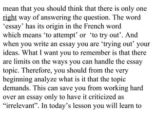 mean that you should think that there is only one
right way of answering the question. The word
‘essay’ has its origin in the French word
which means ‘to attempt’ or ‘to try out’. And
when you write an essay you are ‘trying out’ your
ideas. What I want you to remember is that there
are limits on the ways you can handle the essay
topic. Therefore, you should from the very
beginning analyze what is it that the topic
demands. This can save you from working hard
over an essay only to have it criticized as
“irrelevant”. In today’s lesson you will learn to
 