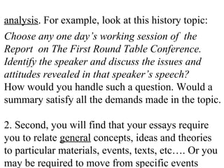 analysis. For example, look at this history topic:
Choose any one day’s working session of the
Report on The First Round Table Conference.
Identify the speaker and discuss the issues and
attitudes revealed in that speaker’s speech?
How would you handle such a question. Would a
summary satisfy all the demands made in the topic.
2. Second, you will find that your essays require
you to relate general concepts, ideas and theories
to particular materials, events, texts, etc…. Or you
may be required to move from specific events
 