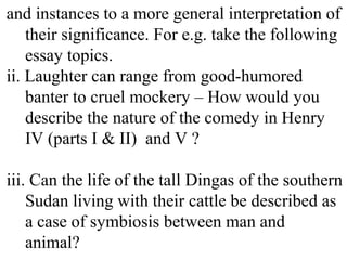 and instances to a more general interpretation of
their significance. For e.g. take the following
essay topics.
ii. Laughter can range from good-humored
banter to cruel mockery – How would you
describe the nature of the comedy in Henry
IV (parts I & II) and V ?
iii. Can the life of the tall Dingas of the southern
Sudan living with their cattle be described as
a case of symbiosis between man and
animal?
 