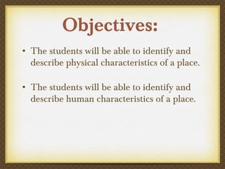 Objectives:
• The students will be able to identify and
describe physical characteristics of a place.
• The students will be able to identify and
describe human characteristics of a place.
 
