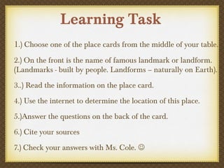 Learning Task
1.) Choose one of the place cards from the middle of your table.
2.) On the front is the name of famous landmark or landform.
(Landmarks - built by people. Landforms – naturally on Earth).
3..) Read the information on the place card.
4.) Use the internet to determine the location of this place.
5.)Answer the questions on the back of the card.
6.) Cite your sources
7.) Check your answers with Ms. Cole. 
 