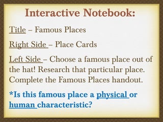 Interactive Notebook:
Title – Famous Places
Right Side – Place Cards
Left Side – Choose a famous place out of
the hat! Research that particular place.
Complete the Famous Places handout.
*Is this famous place a physical or
human characteristic?
 