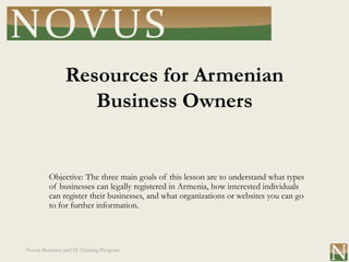 Resources for Armenian
                   Business Owners


         Objective: The three main goals of this lesson are to understand what types
         of businesses can legally registered in Armenia, how interested individuals
         can register their businesses, and what organizations or websites you can go
         to for further information.




Novus Business and IT Training Program
 