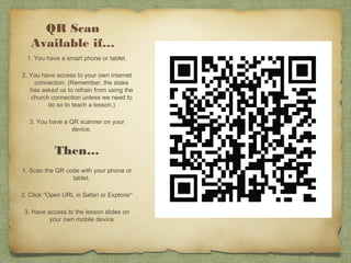 QR Scan
   Available if…
  1. You have a smart phone or tablet.

2. You have access to your own internet
    connection. (Remember, the stake
   has asked us to refrain from using the
   church connection unless we need to
         do so to teach a lesson.)

   3. You have a QR scanner on your
                  device.


            Then…
1. Scan the QR code with your phone or
                 tablet.

2. Click “Open URL in Safari or Explorer”

 3. Have access to the lesson slides on
          your own mobile device
 