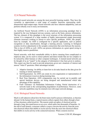 12.4 Neural Networks
Artificial neural networks are among the most powerful learning models. They have the
versatility to approximate a wide range of complex functions representing multi-
dimensional input-output maps. Neural networks also have inherent adaptability, and can
perform robustly even in noisy environments.

An Artificial Neural Network (ANN) is an information processing paradigm that is
inspired by the way biological nervous systems, such as the brain, process information.
The key element of this paradigm is the novel structure of the information processing
system. It is composed of a large number of highly interconnected simple processing
elements (neurons) working in unison to solve specific problems. ANNs, like people,
learn by example. An ANN is configured for a specific application, such as pattern
recognition or data classification, through a learning process. Learning in biological
systems involves adjustments to the synaptic connections that exist between the neurons.
This is true of ANNs as well. ANNs can process information at a great speed owing to
their highly massive parallelism.

Neural networks, with their remarkable ability to derive meaning from complicated or
imprecise data, can be used to extract patterns and detect trends that are too complex to
be noticed by either humans or other computer techniques. A trained neural network can
be thought of as an "expert" in the category of information it has been given to analyse.
This expert can then be used to provide projections given new situations of interest and
answer "what if" questions. Other advantages include:

   1. Adaptive learning: An ability to learn how to do tasks based on the data given for
      training or initial experience.
   2. Self-Organisation: An ANN can create its own organisation or representation of
      the information it receives during learning time.
   3. Real Time Operation: ANN computations may be carried out in parallel, and
      special hardware devices are being designed and manufactured which take
      advantage of this capability.
   4. Fault Tolerance via Redundant Information Coding: Partial destruction of a
      network leads to the corresponding degradation of performance. However, some
      network capabilities may be retained even with major network damage.

12.4.1 Biological Neural Networks

Much is still unknown about how the brain trains itself to process information, so theories
abound. In the human brain, a typical neuron collects signals from others through a host
of fine structures called dendrites. The neuron sends out spikes of electrical activity
through a long, thin stand known as an axon, which splits into thousands of branches. At
the end of each branch, a structure called a synapse converts the activity from the axon
into electrical effects that inhibit or excite activity from the axon into electrical effects
that inhibit or excite activity in the connected neurones. When a neuron receives
                                                             Version 2 CSE IIT, Kharagpur
 