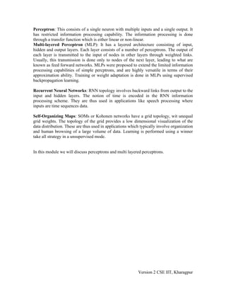 Perceptron: This consists of a single neuron with multiple inputs and a single output. It
has restricted information processing capability. The information processing is done
through a transfer function which is either linear or non-linear.
Multi-layered Perceptron (MLP): It has a layered architecture consisting of input,
hidden and output layers. Each layer consists of a number of perceptrons. The output of
each layer is transmitted to the input of nodes in other layers through weighted links.
Usually, this transmission is done only to nodes of the next layer, leading to what are
known as feed forward networks. MLPs were proposed to extend the limited information
processing capabilities of simple percptrons, and are highly versatile in terms of their
approximation ability. Training or weight adaptation is done in MLPs using supervised
backpropagation learning.

Recurrent Neural Networks: RNN topology involves backward links from output to the
input and hidden layers. The notion of time is encoded in the RNN information
processing scheme. They are thus used in applications like speech processing where
inputs are time sequences data.

Self-Organizing Maps: SOMs or Kohonen networks have a grid topology, wit unequal
grid weights. The topology of the grid provides a low dimensional visualization of the
data distribution. These are thus used in applications which typically involve organization
and human browsing of a large volume of data. Learning is performed using a winner
take all strategy in a unsupervised mode.


In this module we will discuss perceptrons and multi layered perceptrons.




                                                           Version 2 CSE IIT, Kharagpur
 
