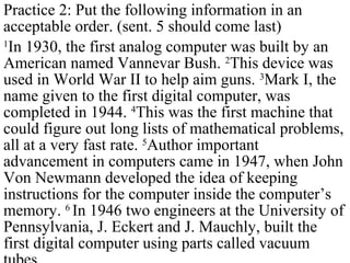 Practice 2: Put the following information in an
acceptable order. (sent. 5 should come last)
1
In 1930, the first analog computer was built by an
American named Vannevar Bush. 2
This device was
used in World War II to help aim guns. 3
Mark I, the
name given to the first digital computer, was
completed in 1944. 4
This was the first machine that
could figure out long lists of mathematical problems,
all at a very fast rate. 5
Author important
advancement in computers came in 1947, when John
Von Newmann developed the idea of keeping
instructions for the computer inside the computer’s
memory. 6
In 1946 two engineers at the University of
Pennsylvania, J. Eckert and J. Mauchly, built the
first digital computer using parts called vacuum
 