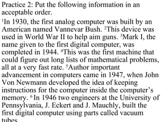 Practice 2: Put the following information in an
acceptable order.
1
In 1930, the first analog computer was built by an
American named Vannevar Bush. 2
This device was
used in World War II to help aim guns. 3
Mark I, the
name given to the first digital computer, was
completed in 1944. 4
This was the first machine that
could figure out long lists of mathematical problems,
all at a very fast rate. 5
Author important
advancement in computers came in 1947, when John
Von Newmann developed the idea of keeping
instructions for the computer inside the computer’s
memory. 6
In 1946 two engineers at the University of
Pennsylvania, J. Eckert and J. Mauchly, built the
first digital computer using parts called vacuum
 