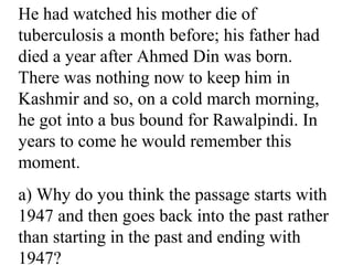 He had watched his mother die of
tuberculosis a month before; his father had
died a year after Ahmed Din was born.
There was nothing now to keep him in
Kashmir and so, on a cold march morning,
he got into a bus bound for Rawalpindi. In
years to come he would remember this
moment.
a) Why do you think the passage starts with
1947 and then goes back into the past rather
than starting in the past and ending with
1947?
 