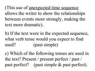 (This use of unexpected time sequence
allows the writer to show the relationships
between events more strongly, making the
text more dramatic).
b) If the text were in the expected sequence,
what verb tense would you expect to find
used? (past simple)
c) Which of the following tenses are used in
the text? Present / present perfect / past /
past perfect? (past simple & past perfect).
 