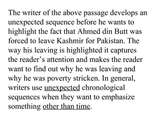 The writer of the above passage develops an
unexpected sequence before he wants to
highlight the fact that Ahmed din Butt was
forced to leave Kashmir for Pakistan. The
way his leaving is highlighted it captures
the reader’s attention and makes the reader
want to find out why he was leaving and
why he was poverty stricken. In general,
writers use unexpected chronological
sequences when they want to emphasize
something other than time.
 
