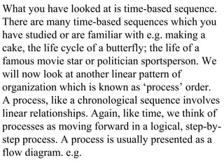 What you have looked at is time-based sequence.
There are many time-based sequences which you
have studied or are familiar with e.g. making a
cake, the life cycle of a butterfly; the life of a
famous movie star or politician sportsperson. We
will now look at another linear pattern of
organization which is known as ‘process’ order.
A process, like a chronological sequence involves
linear relationships. Again, like time, we think of
processes as moving forward in a logical, step-by-
step process. A process is usually presented as a
flow diagram. e.g.
 
