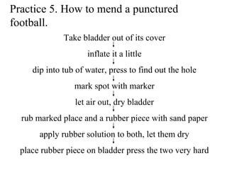 Practice 5. How to mend a punctured
football.
Take bladder out of its cover
inflate it a little
dip into tub of water, press to find out the hole
mark spot with marker
let air out, dry bladder
rub marked place and a rubber piece with sand paper
apply rubber solution to both, let them dry
place rubber piece on bladder press the two very hard
 