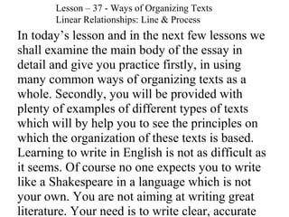 In today’s lesson and in the next few lessons we
shall examine the main body of the essay in
detail and give you practice firstly, in using
many common ways of organizing texts as a
whole. Secondly, you will be provided with
plenty of examples of different types of texts
which will by help you to see the principles on
which the organization of these texts is based.
Learning to write in English is not as difficult as
it seems. Of course no one expects you to write
like a Shakespeare in a language which is not
your own. You are not aiming at writing great
literature. Your need is to write clear, accurate
Lesson – 37 - Ways of Organizing Texts
Linear Relationships: Line & Process
 