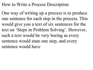 How to Write a Process Description
One way of writing up a process is to produce
one sentence for each step in the process. This
would give you a text of six sentences for the
text on ‘Steps in Problem Solving’. However,
such a text would be very boring as every
sentence would state one step, and every
sentence would have
 
