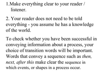 1.Make everything clear to your reader /
listener.
2. Your reader does not need to be told
everything - you assume he has a knowledge
of the world.
To check whether you have been successful in
conveying information about a process, your
choice of transition words will be important.
Words that convey a sequence such as then,
next, after this make clear the sequence in
which events, or shapes in a process occur.
 