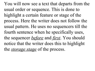 You will now see a text that departs from the
usual order or sequence. This is done to
highlight a certain feature or stage of the
process. Here the writer does not follow the
usual pattern. He uses no sequencers till the
fourth sentence when he specifically uses,
the sequencer before and first. You should
notice that the writer does this to highlight
the storage stage of the process.
 