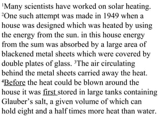 1
Many scientists have worked on solar heating.
2
One such attempt was made in 1949 when a
house was designed which was heated by using
the energy from the sun. in this house energy
from the sum was absorbed by a large area of
blackened metal sheets which were covered by
double plates of glass. 3
The air circulating
behind the metal sheets carried away the heat.
4
Before the heat could be blown around the
house it was first stored in large tanks containing
Glauber’s salt, a given volume of which can
hold eight and a half times more heat than water.
 