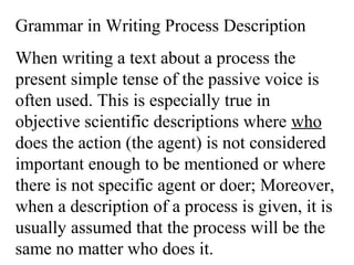 Grammar in Writing Process Description
When writing a text about a process the
present simple tense of the passive voice is
often used. This is especially true in
objective scientific descriptions where who
does the action (the agent) is not considered
important enough to be mentioned or where
there is not specific agent or doer; Moreover,
when a description of a process is given, it is
usually assumed that the process will be the
same no matter who does it.
 