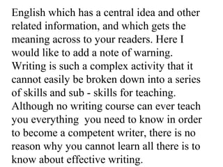 English which has a central idea and other
related information, and which gets the
meaning across to your readers. Here I
would like to add a note of warning.
Writing is such a complex activity that it
cannot easily be broken down into a series
of skills and sub - skills for teaching.
Although no writing course can ever teach
you everything you need to know in order
to become a competent writer, there is no
reason why you cannot learn all there is to
know about effective writing.
 
