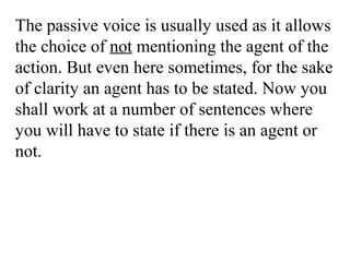 The passive voice is usually used as it allows
the choice of not mentioning the agent of the
action. But even here sometimes, for the sake
of clarity an agent has to be stated. Now you
shall work at a number of sentences where
you will have to state if there is an agent or
not.
 