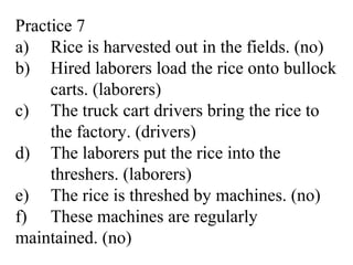 Practice 7
a) Rice is harvested out in the fields. (no)
b) Hired laborers load the rice onto bullock
carts. (laborers)
c) The truck cart drivers bring the rice to
the factory. (drivers)
d) The laborers put the rice into the
threshers. (laborers)
e) The rice is threshed by machines. (no)
f) These machines are regularly
maintained. (no)
 
