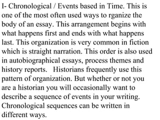 I- Chronological / Events based in Time. This is
one of the most often used ways to rganize the
body of an essay. This arrangement begins with
what happens first and ends with what happens
last. This organization is very common in fiction
which is straight narration. This order is also used
in autobiographical essays, process themes and
history reports. Historians frequently use this
pattern of organization. But whether or not you
are a historian you will occasionally want to
describe a sequence of events in your writing.
Chronological sequences can be written in
different ways.
 