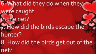 6. What did they do when they 
were caught 
in the net? 
7. How did the birds escape the 
hunter? 
8. How did the birds get out of the 
net? 
 