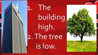 1. The 
building is 
high. 
2. The tree 
is low. 
 