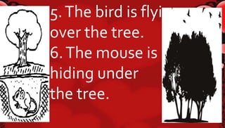 5. The bird is flying 
over the tree. 
6. The mouse is 
hiding under 
the tree. 
 