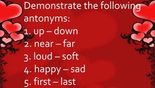 Demonstrate the following 
antonyms: 
1. up – down 
2. near – far 
3. loud – soft 
4. happy – sad 
5. first – last 
 