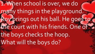 1. When school is over, we do 
many things in the playground. 
Roy brings out his ball. He goes to 
the court with his friends. One of 
the boys checks the hoop. 
What will the boys do? 
 