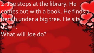 2. Joe stops at the library. He 
comes out with a book. He finds a 
bench under a big tree. He sits 
down. 
What will Joe do? 
 